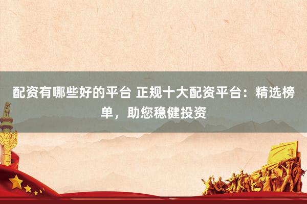 配资有哪些好的平台 正规十大配资平台：精选榜单，助您稳健投资