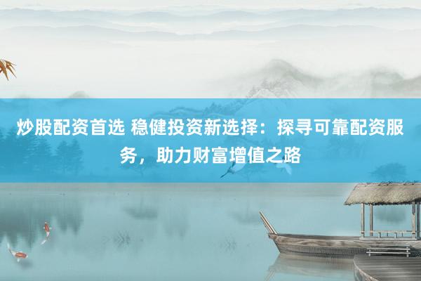 炒股配资首选 稳健投资新选择：探寻可靠配资服务，助力财富增值之路