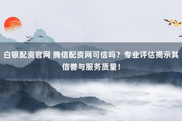 白银配资官网 腾信配资网可信吗？专业评估揭示其信誉与服务质量！