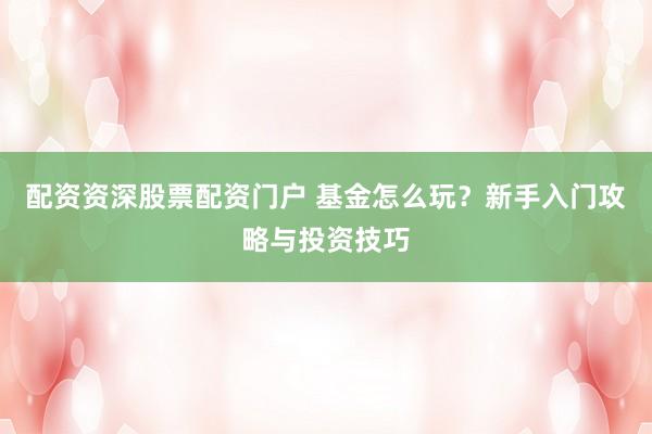 配资资深股票配资门户 基金怎么玩？新手入门攻略与投资技巧