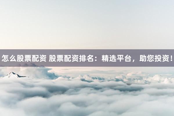怎么股票配资 股票配资排名：精选平台，助您投资！