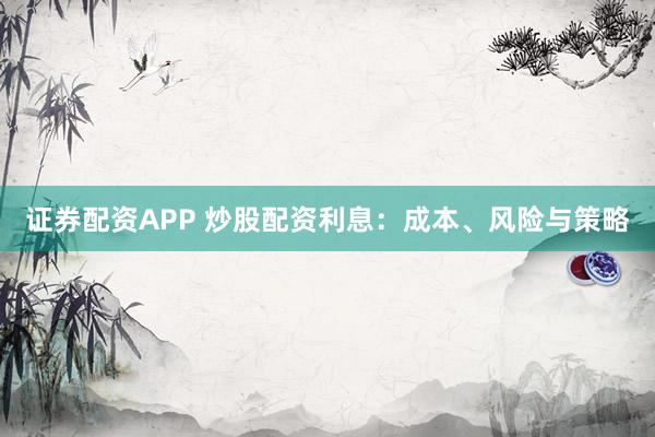 证券配资APP 炒股配资利息：成本、风险与策略