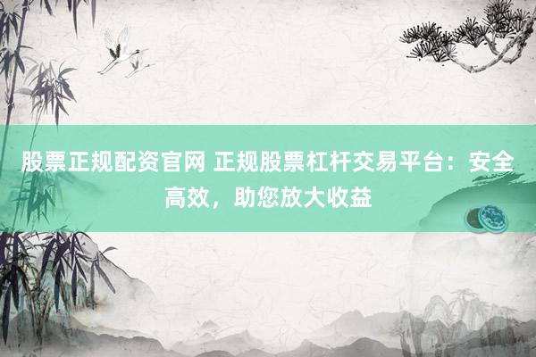 股票正规配资官网 正规股票杠杆交易平台：安全高效，助您放大收益