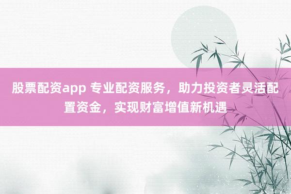 股票配资app 专业配资服务，助力投资者灵活配置资金，实现财富增值新机遇