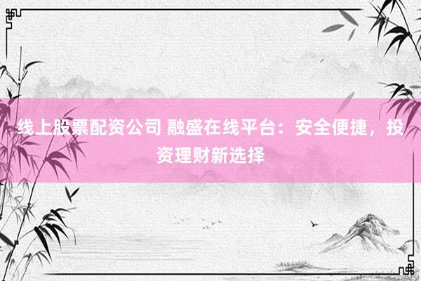 线上股票配资公司 融盛在线平台：安全便捷，投资理财新选择