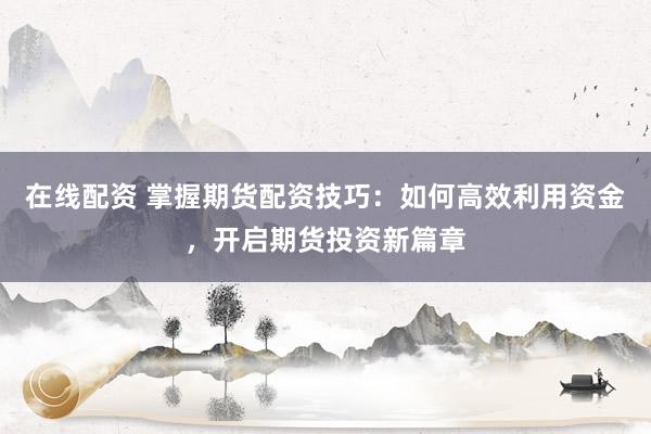 在线配资 掌握期货配资技巧：如何高效利用资金，开启期货投资新篇章