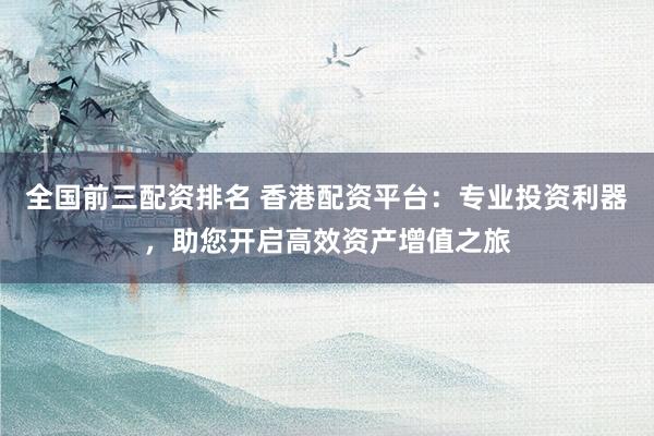 全国前三配资排名 香港配资平台：专业投资利器，助您开启高效资产增值之旅