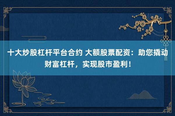 十大炒股杠杆平台合约 大额股票配资：助您撬动财富杠杆，实现股市盈利！