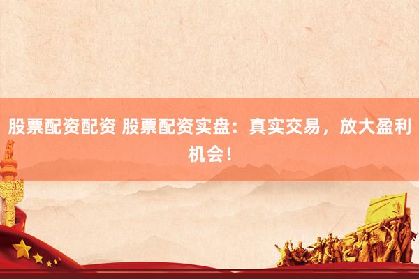 股票配资配资 股票配资实盘：真实交易，放大盈利机会！