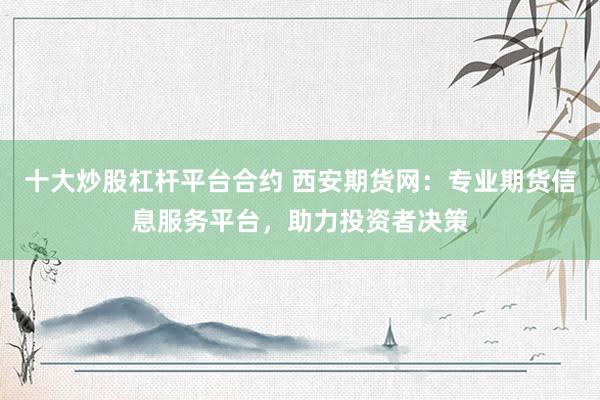 十大炒股杠杆平台合约 西安期货网：专业期货信息服务平台，助力投资者决策