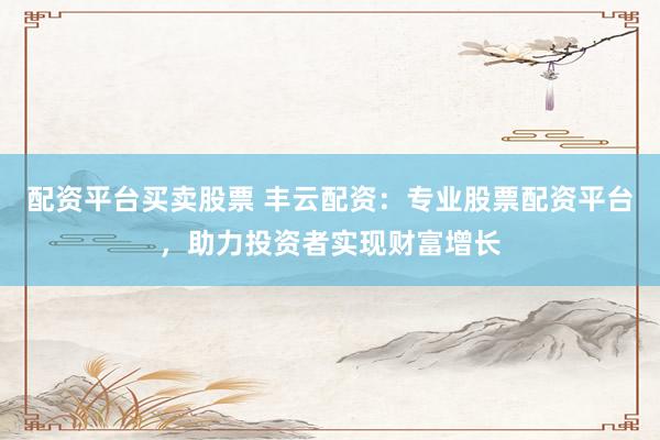 配资平台买卖股票 丰云配资：专业股票配资平台，助力投资者实现财富增长