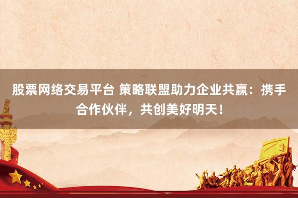 股票网络交易平台 策略联盟助力企业共赢：携手合作伙伴，共创美好明天！