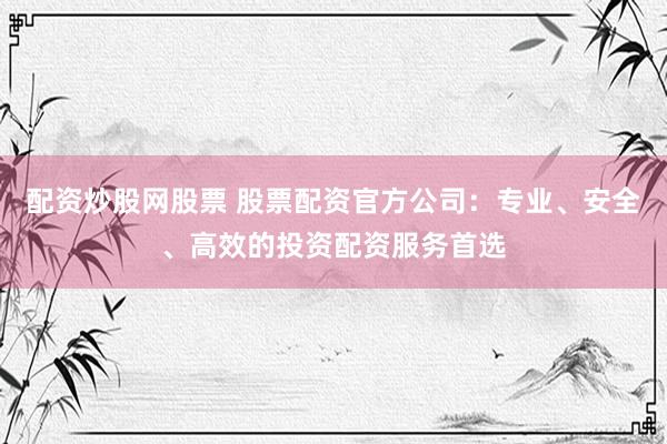 配资炒股网股票 股票配资官方公司：专业、安全、高效的投资配资服务首选