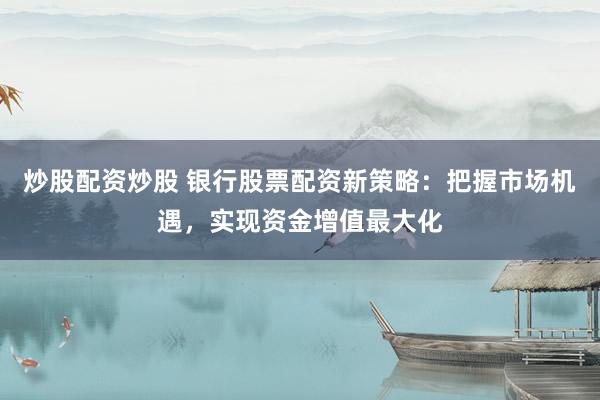 炒股配资炒股 银行股票配资新策略：把握市场机遇，实现资金增值最大化