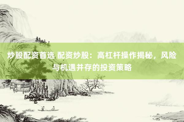 炒股配资首选 配资炒股：高杠杆操作揭秘，风险与机遇并存的投资策略