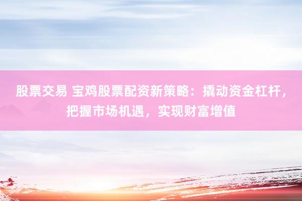 股票交易 宝鸡股票配资新策略：撬动资金杠杆，把握市场机遇，实现财富增值