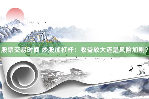 股票交易时间 炒股加杠杆：收益放大还是风险加剧？