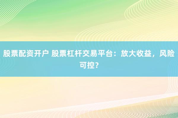 股票配资开户 股票杠杆交易平台：放大收益，风险可控？