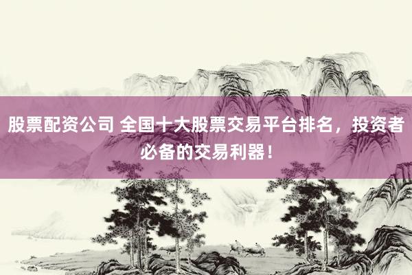 股票配资公司 全国十大股票交易平台排名，投资者必备的交易利器！