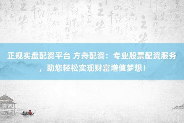 正规实盘配资平台 方舟配资：专业股票配资服务，助您轻松实现财富增值梦想！