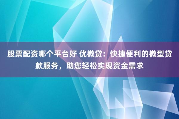 股票配资哪个平台好 优微贷：快捷便利的微型贷款服务，助您轻松实现资金需求