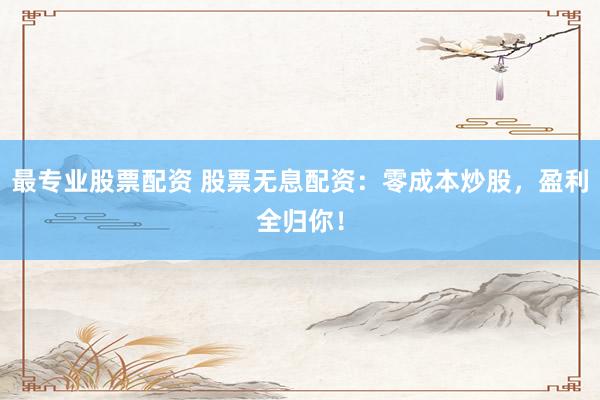 最专业股票配资 股票无息配资：零成本炒股，盈利全归你！
