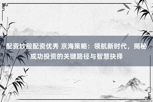 配资炒股配资优秀 京海策略：领航新时代，揭秘成功投资的关键路径与智慧抉择