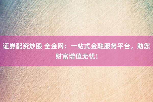 证券配资炒股 全金网：一站式金融服务平台，助您财富增值无忧！