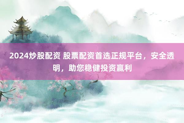 2024炒股配资 股票配资首选正规平台，安全透明，助您稳健投资赢利