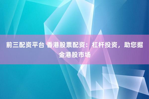 前三配资平台 香港股票配资：杠杆投资，助您掘金港股市场
