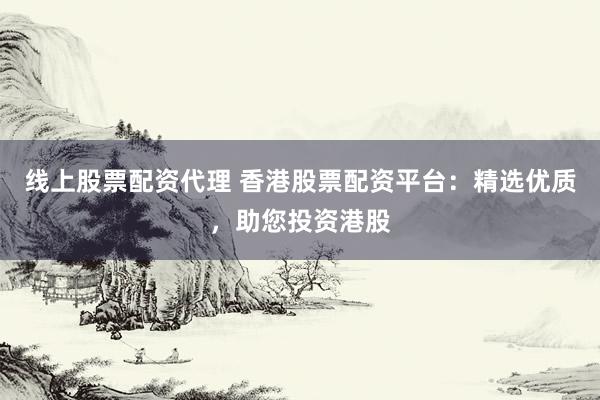 线上股票配资代理 香港股票配资平台：精选优质，助您投资港股