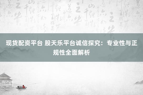 现货配资平台 股天乐平台诚信探究：专业性与正规性全面解析