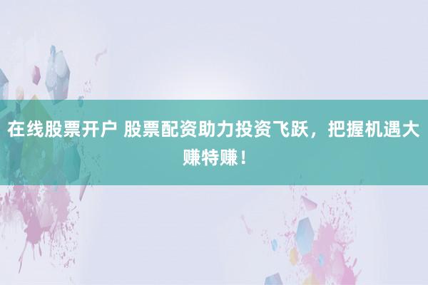 在线股票开户 股票配资助力投资飞跃，把握机遇大赚特赚！