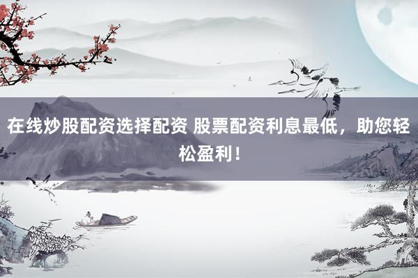 在线炒股配资选择配资 股票配资利息最低，助您轻松盈利！