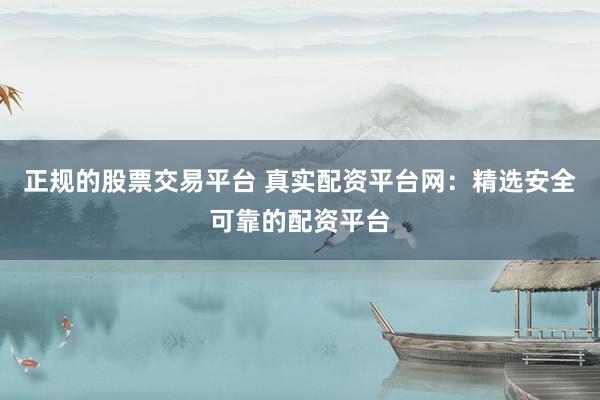 正规的股票交易平台 真实配资平台网：精选安全可靠的配资平台