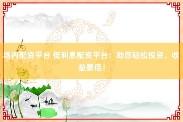 场内配资平台 低利息配资平台：助您轻松投资，收益翻倍！