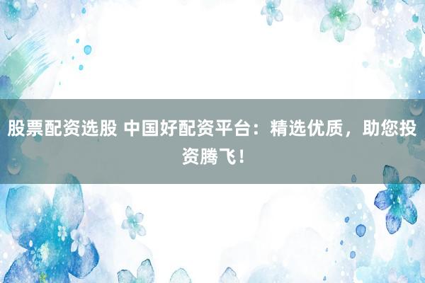 股票配资选股 中国好配资平台：精选优质，助您投资腾飞！
