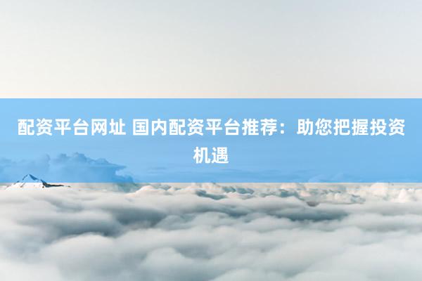 配资平台网址 国内配资平台推荐：助您把握投资机遇