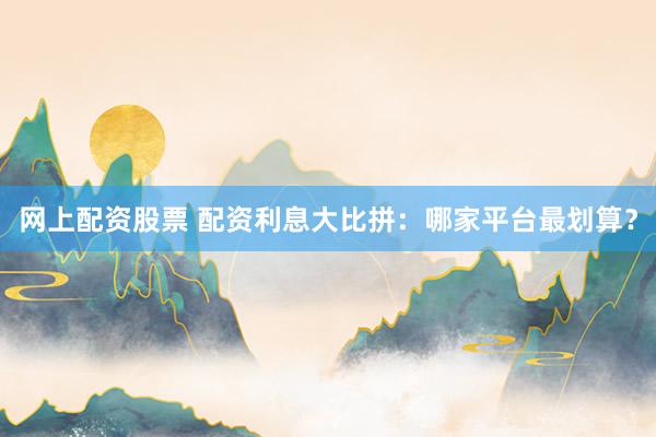 网上配资股票 配资利息大比拼：哪家平台最划算？