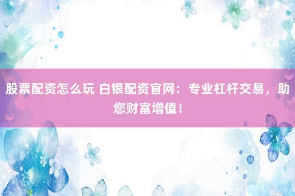 股票配资怎么玩 白银配资官网：专业杠杆交易，助您财富增值！