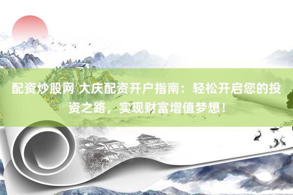 配资炒股网 大庆配资开户指南：轻松开启您的投资之路，实现财富增值梦想！