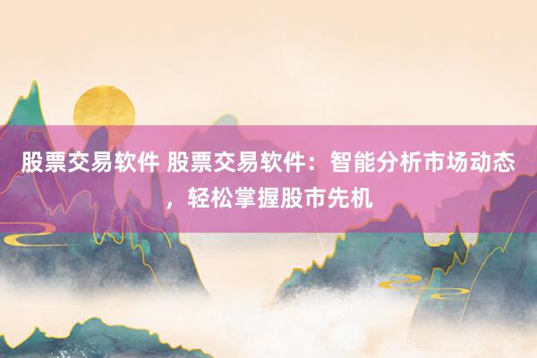 股票交易软件 股票交易软件：智能分析市场动态，轻松掌握股市先机