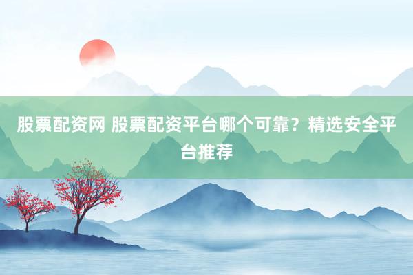 股票配资网 股票配资平台哪个可靠？精选安全平台推荐