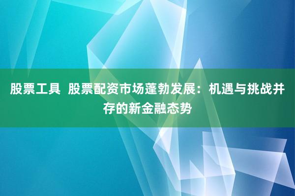 股票工具  股票配资市场蓬勃发展：机遇与挑战并存的新金融态势