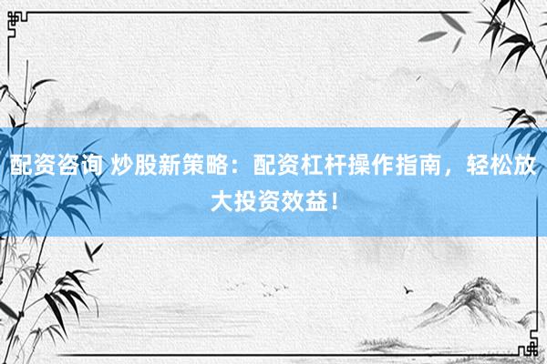 配资咨询 炒股新策略：配资杠杆操作指南，轻松放大投资效益！