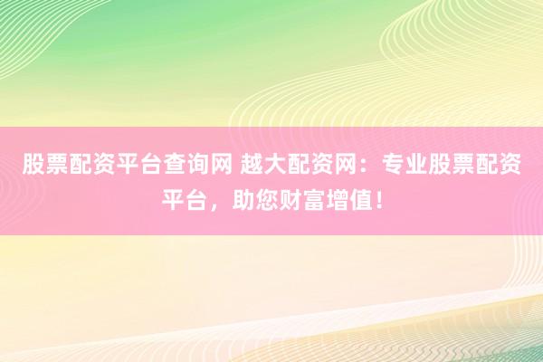 股票配资平台查询网 越大配资网：专业股票配资平台，助您财富增值！