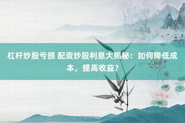杠杆炒股亏损 配资炒股利息大揭秘：如何降低成本，提高收益？