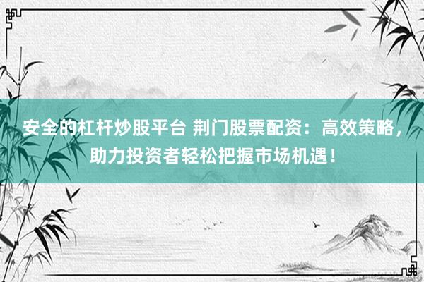 安全的杠杆炒股平台 荆门股票配资：高效策略，助力投资者轻松把握市场机遇！