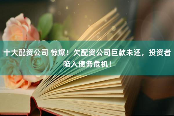 十大配资公司 惊爆！欠配资公司巨款未还，投资者陷入债务危机！