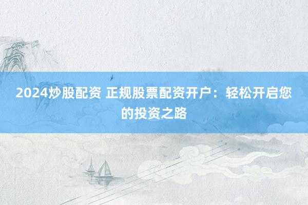 2024炒股配资 正规股票配资开户：轻松开启您的投资之路